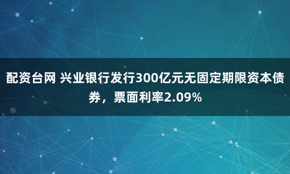 配资台网 兴业银行发行300亿元无固定期限资本债券，票面利率2.09%