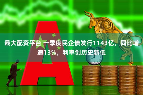 最大配资平台 一季度民企债发行1143亿，同比增速13%，利率创历史新低