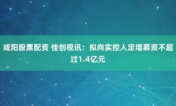 咸阳股票配资 佳创视讯：拟向实控人定增募资不超过1.4亿元
