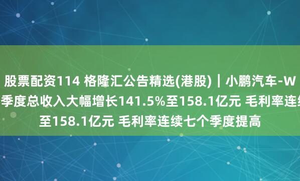 股票配资114 格隆汇公告精选(港股)︱小鹏汽车-W(09868.HK)一季度总收入大幅增长141.5%至158.1亿元 毛利率连续七个季度提高