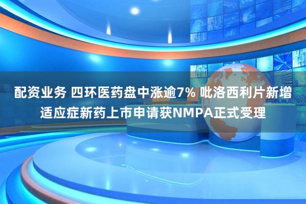 配资业务 四环医药盘中涨逾7% 吡洛西利片新增适应症新药上市申请获NMPA正式受理