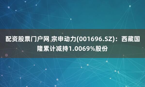 配资股票门户网 宗申动力(001696.SZ)：西藏国隆累计减持1.0069%股份