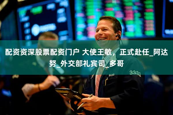 配资资深股票配资门户 大使王敏，正式赴任_阿达努_外交部礼宾司_多哥