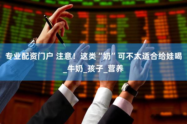 专业配资门户 注意！这类“奶”可不太适合给娃喝_牛奶_孩子_营养