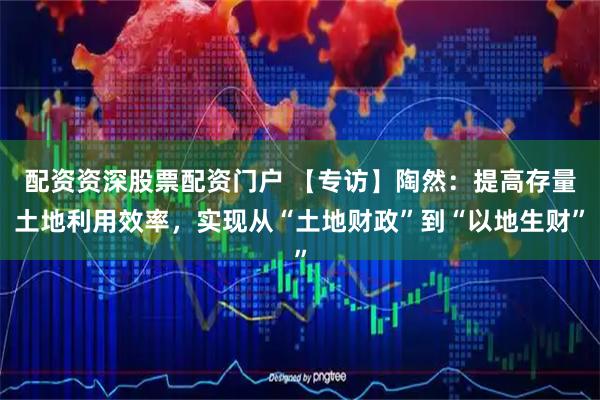 配资资深股票配资门户 【专访】陶然：提高存量土地利用效率，实现从“土地财政”到“以地生财”
