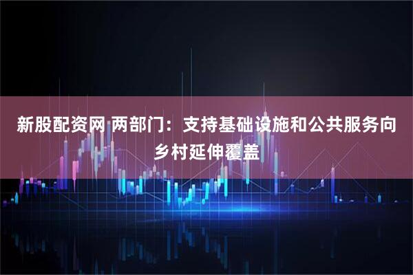 新股配资网 两部门：支持基础设施和公共服务向乡村延伸覆盖