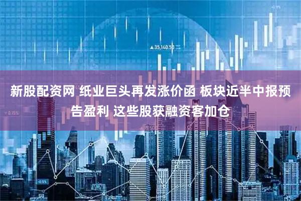 新股配资网 纸业巨头再发涨价函 板块近半中报预告盈利 这些股获融资客加仓