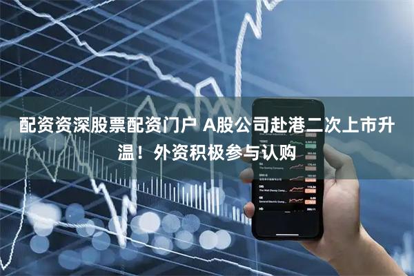 配资资深股票配资门户 A股公司赴港二次上市升温！外资积极参与认购
