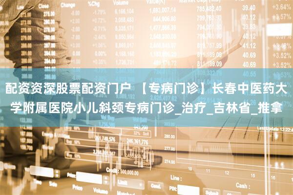 配资资深股票配资门户 【专病门诊】长春中医药大学附属医院小儿斜颈专病门诊_治疗_吉林省_推拿