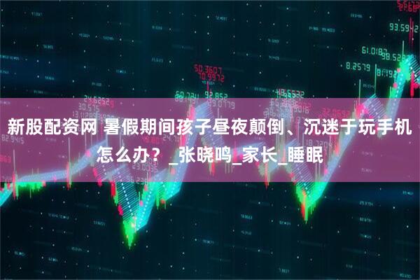 新股配资网 暑假期间孩子昼夜颠倒、沉迷于玩手机怎么办？_张晓鸣_家长_睡眠