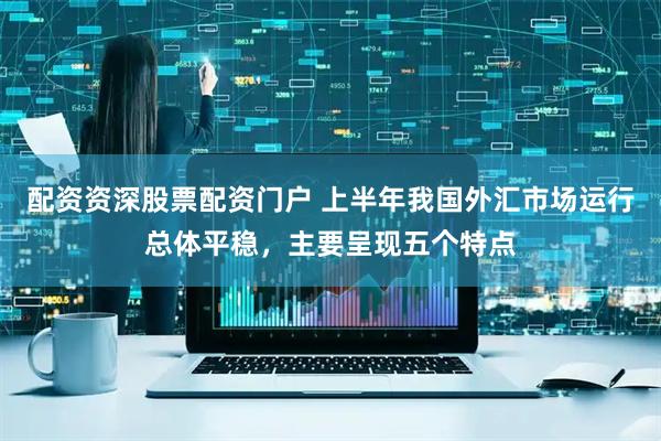 配资资深股票配资门户 上半年我国外汇市场运行总体平稳，主要呈现五个特点