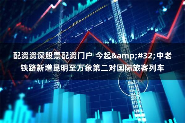 配资资深股票配资门户 今起&#32;中老铁路新增昆明至万象第二对国际旅客列车