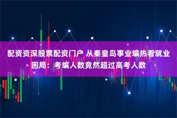 配资资深股票配资门户 从秦皇岛事业编热看就业困局：考编人数竟然超过高考人数