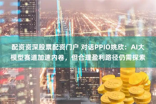 配资资深股票配资门户 对话PPIO姚欣：AI大模型赛道加速内卷，但合理盈利路径仍需探索