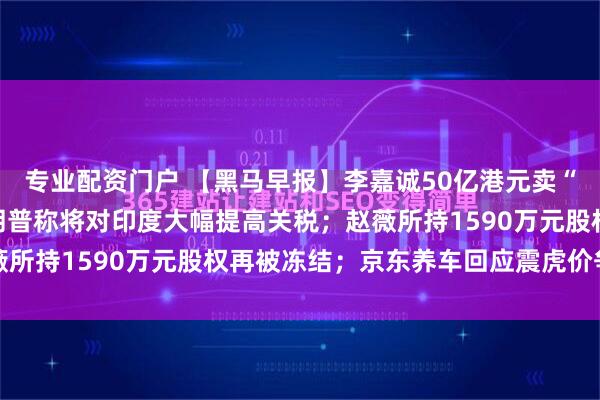 专业配资门户 【黑马早报】李嘉诚50亿港元卖“老宅”？长子回应；特朗普称将对印度大幅提高关税；赵薇所持1590万元股权再被冻结；京东养车回应震虎价争议...