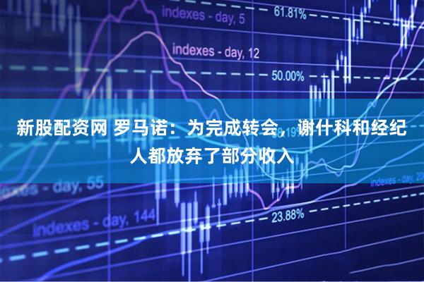 新股配资网 罗马诺：为完成转会，谢什科和经纪人都放弃了部分收入