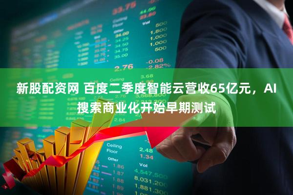 新股配资网 百度二季度智能云营收65亿元，AI搜索商业化开始早期测试