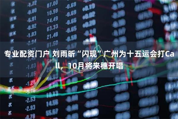 专业配资门户 刘雨昕“闪现”广州为十五运会打Call，10月将来穗开唱