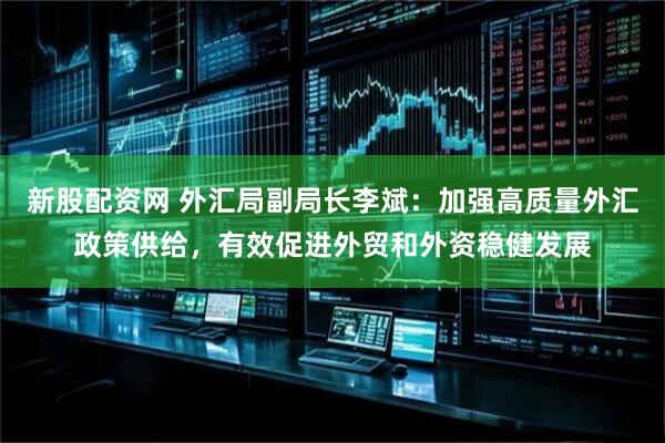 新股配资网 外汇局副局长李斌：加强高质量外汇政策供给，有效促进外贸和外资稳健发展
