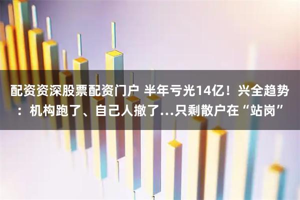 配资资深股票配资门户 半年亏光14亿！兴全趋势：机构跑了、自己人撤了…只剩散户在“站岗”