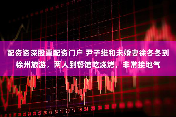 配资资深股票配资门户 尹子维和未婚妻徐冬冬到徐州旅游，两人到餐馆吃烧烤，非常接地气
