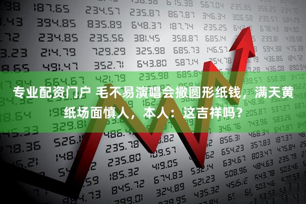专业配资门户 毛不易演唱会撒圆形纸钱，满天黄纸场面慎人，本人：这吉祥吗？