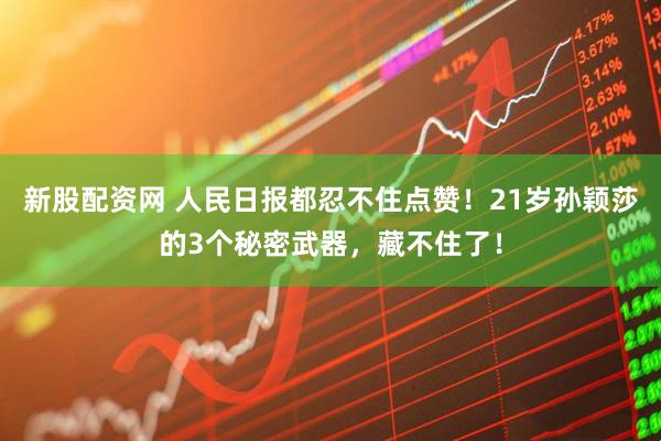 新股配资网 人民日报都忍不住点赞！21岁孙颖莎的3个秘密武器，藏不住了！