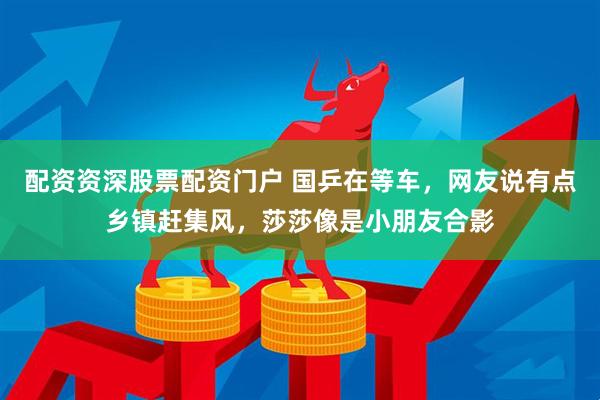 配资资深股票配资门户 国乒在等车，网友说有点乡镇赶集风，莎莎像是小朋友合影