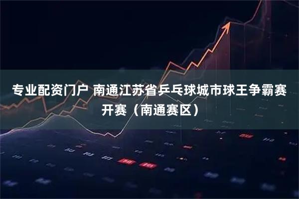 专业配资门户 南通江苏省乒乓球城市球王争霸赛开赛（南通赛区）