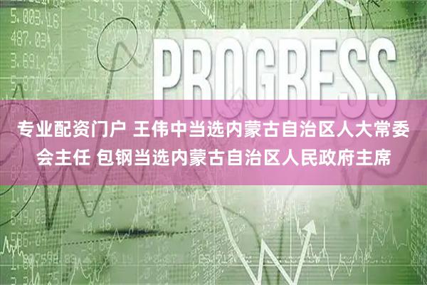 专业配资门户 王伟中当选内蒙古自治区人大常委会主任 包钢当选内蒙古自治区人民政府主席
