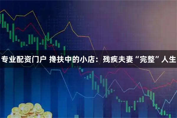 专业配资门户 搀扶中的小店：残疾夫妻“完整”人生