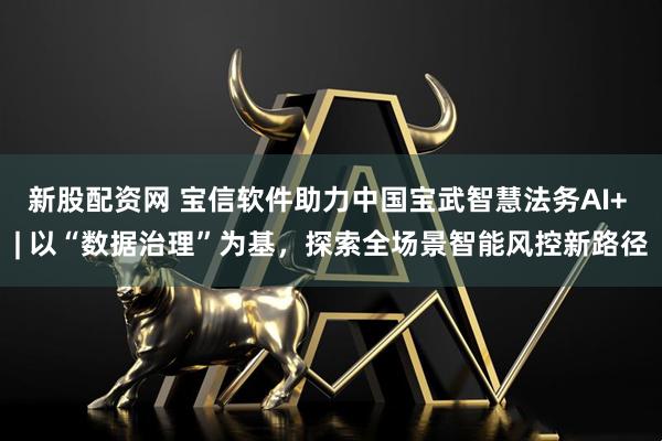 新股配资网 宝信软件助力中国宝武智慧法务AI+ | 以“数据治理”为基，探索全场景智能风控新路径