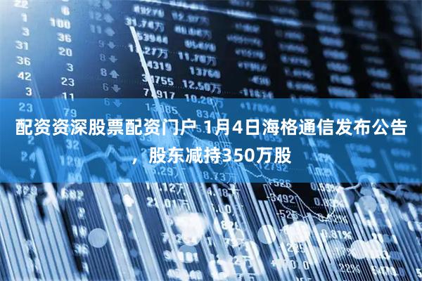 配资资深股票配资门户 1月4日海格通信发布公告，股东减持350万股