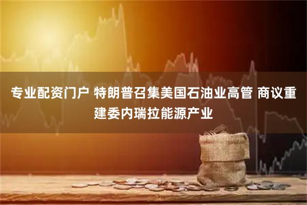 专业配资门户 特朗普召集美国石油业高管 商议重建委内瑞拉能源产业
