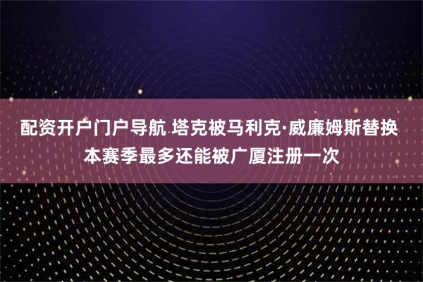 配资开户门户导航 塔克被马利克·威廉姆斯替换 本赛季最多还能被广厦注册一次