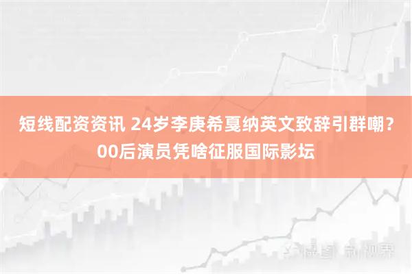 短线配资资讯 24岁李庚希戛纳英文致辞引群嘲？00后演员凭啥征服国际影坛