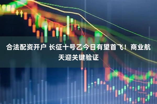 合法配资开户 长征十号乙今日有望首飞！商业航天迎关键验证