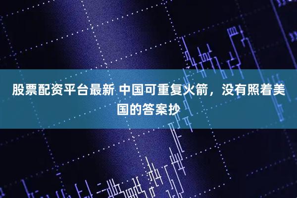 股票配资平台最新 中国可重复火箭，没有照着美国的答案抄